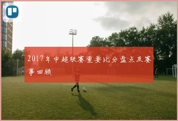 2017年中超联赛重要比分盘点及赛事回顾