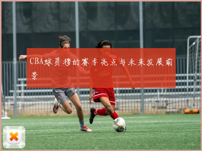 CBA球员穆的赛季亮点与未来发展前景