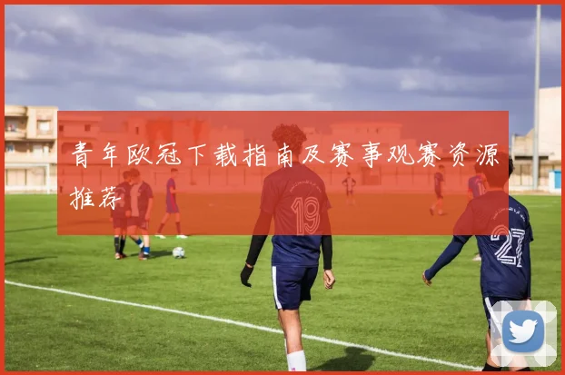 青年欧冠下载指南及赛事观赛资源推荐