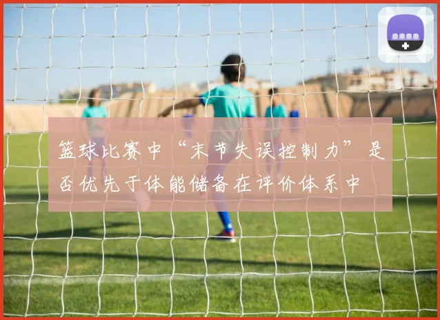 篮球比赛中“末节失误控制力”是否优先于体能储备在评价体系中